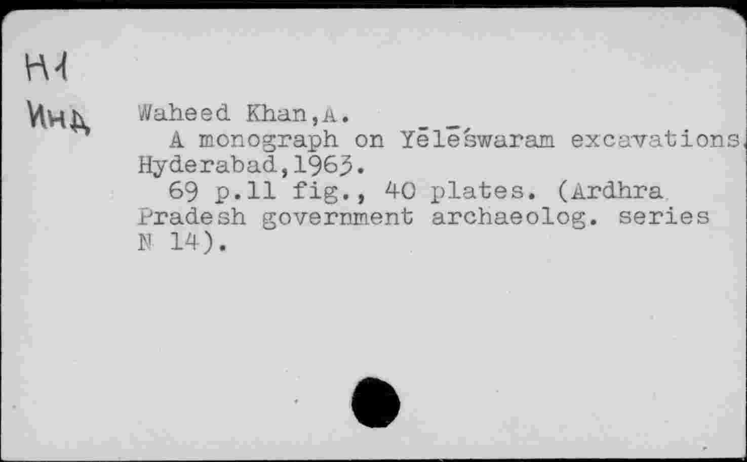 ﻿Н4 Инь,
Waheed Khan,а.
A monograph on Yëlêswaram excavations Hyderabad, 1969.
69 p.ll fig., 40 plates. (Ardhra Pradesh government archaeolog. series N 14).